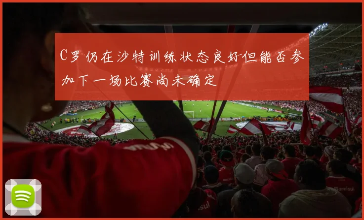 C罗仍在沙特训练状态良好但能否参加下一场比赛尚未确定
