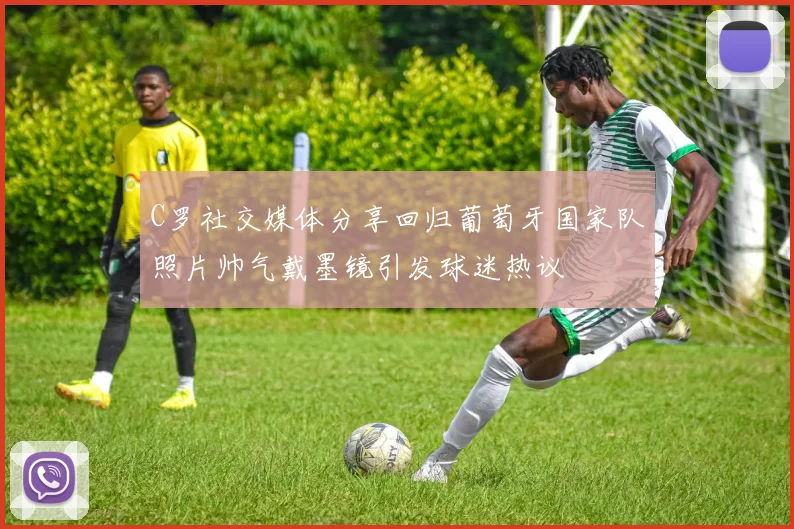 C罗社交媒体分享回归葡萄牙国家队照片帅气戴墨镜引发球迷热议