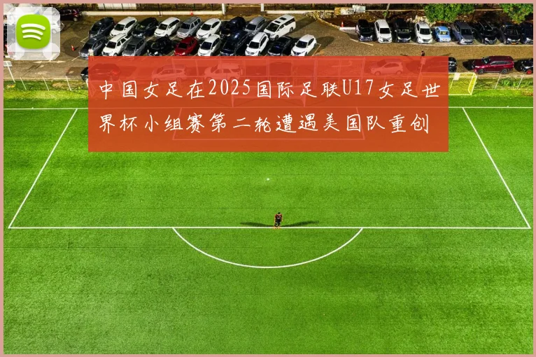 中国女足在2025国际足联U17女足世界杯小组赛第二轮遭遇美国队重创以2比5落败