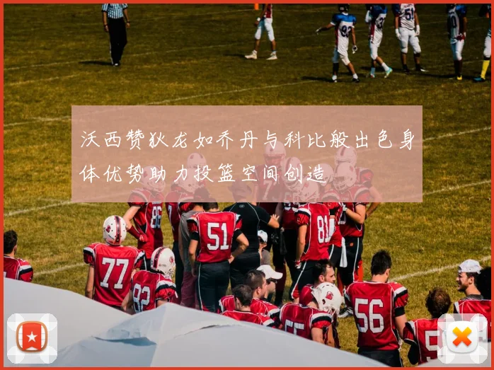 沃西赞狄龙如乔丹与科比般出色身体优势助力投篮空间创造