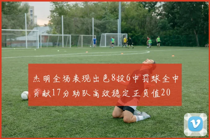 杰明全场表现出色8投6中罚球全中贡献17分助队高效稳定正负值20