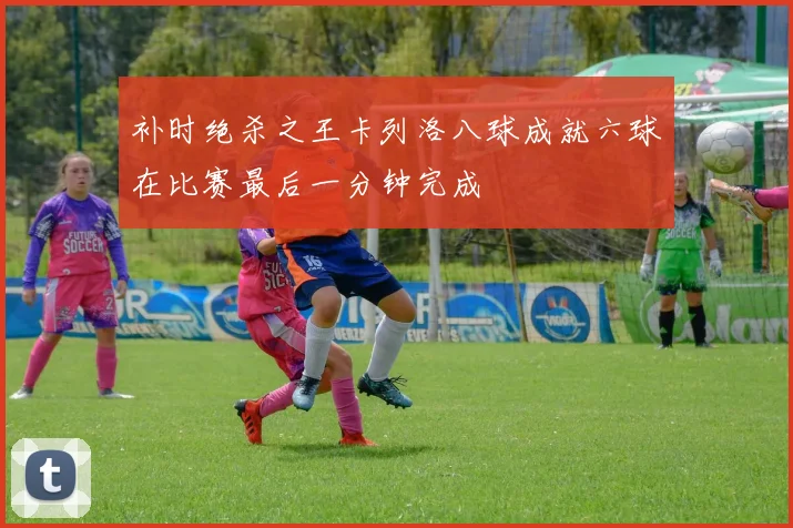补时绝杀之王卡列洛八球成就六球在比赛最后一分钟完成