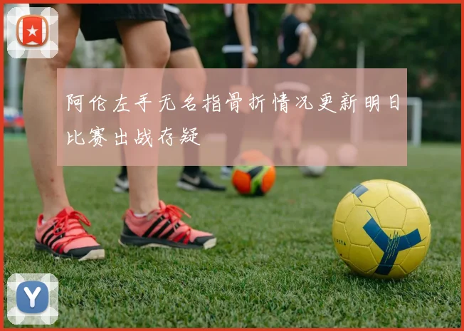 阿伦左手无名指骨折情况更新明日比赛出战存疑