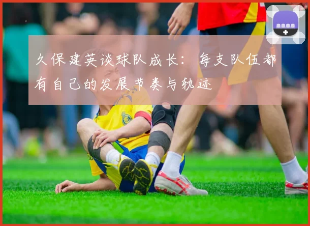 久保建英谈球队成长：每支队伍都有自己的发展节奏与轨迹