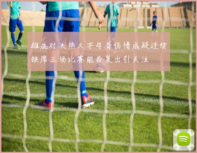 雄鹿对决热火字母哥伤情成疑连续缺席三场比赛能否复出引关注