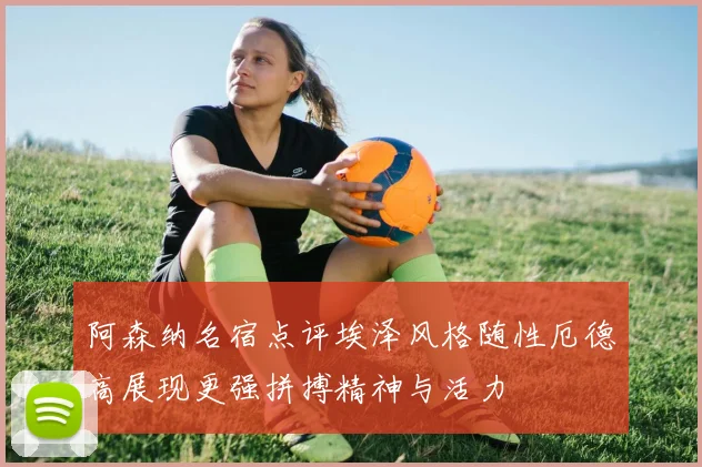 阿森纳名宿点评埃泽风格随性厄德高展现更强拼搏精神与活力