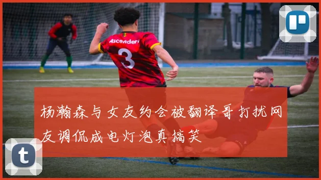 杨瀚森与女友约会被翻译哥打扰网友调侃成电灯泡真搞笑