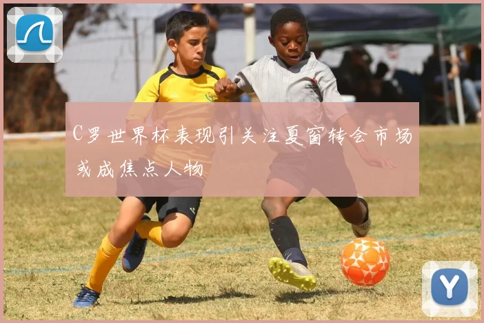 C罗世界杯表现引关注夏窗转会市场或成焦点人物