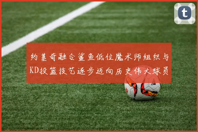 约基奇融合鲨鱼低位魔术师组织与KD投篮技艺逐步迈向历史伟大球员之路