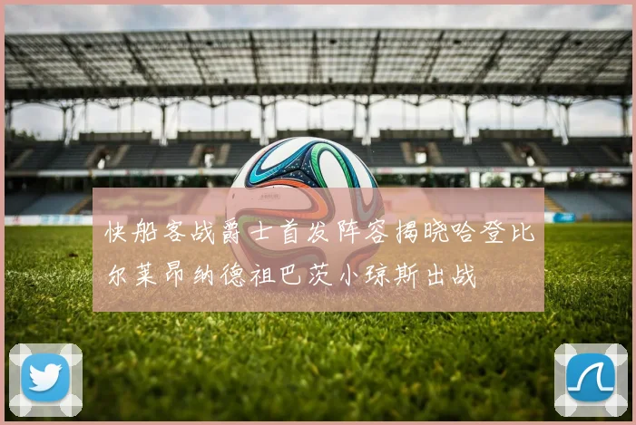 快船客战爵士首发阵容揭晓哈登比尔莱昂纳德祖巴茨小琼斯出战