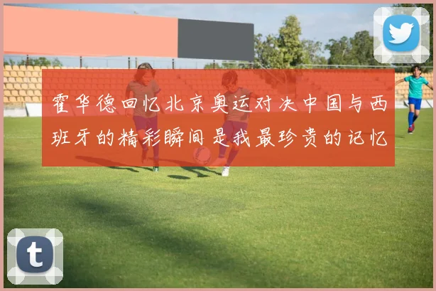 霍华德回忆北京奥运对决中国与西班牙的精彩瞬间是我最珍贵的记忆之一