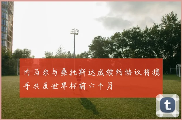 内马尔与桑托斯达成续约协议将携手共度世界杯前六个月