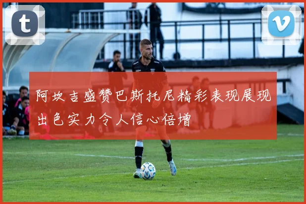 阿坎吉盛赞巴斯托尼精彩表现展现出色实力令人信心倍增
