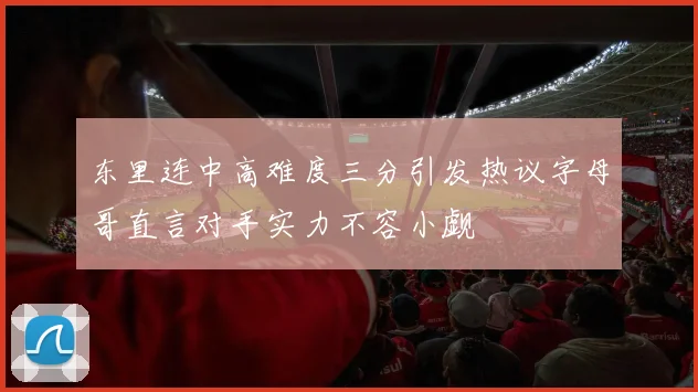东里连中高难度三分引发热议字母哥直言对手实力不容小觑