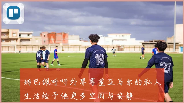 姆巴佩呼吁外界尊重亚马尔的私人生活给予他更多空间与安静