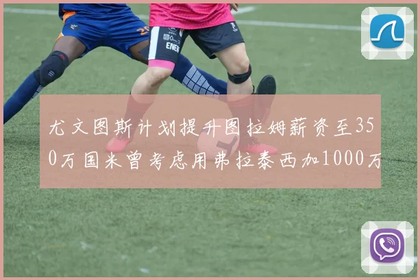 尤文图斯计划提升图拉姆薪资至350万国米曾考虑用弗拉泰西加1000万交易