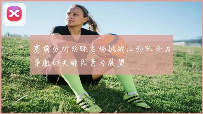 赛前分析明晚客场挑战山西队全力争胜的关键因素与展望