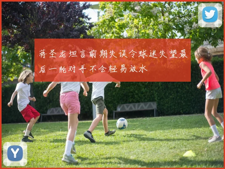 蒋圣龙坦言前期失误令球迷失望最后一轮对手不会轻易放水