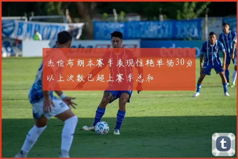 杰伦布朗本赛季表现惊艳单场30分以上次数已超上赛季总和