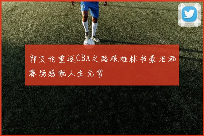 郭艾伦重返CBA之路艰难林书豪泪洒赛场感慨人生无常