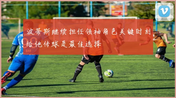 波蒂斯继续担任领袖角色关键时刻给他传球是最佳选择
