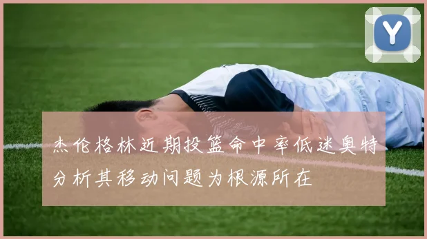 杰伦格林近期投篮命中率低迷奥特分析其移动问题为根源所在