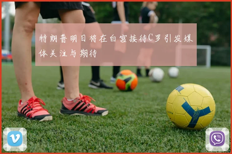 特朗普明日将在白宫接待C罗引发媒体关注与期待