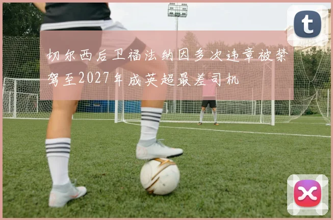 切尔西后卫福法纳因多次违章被禁驾至2027年成英超最差司机