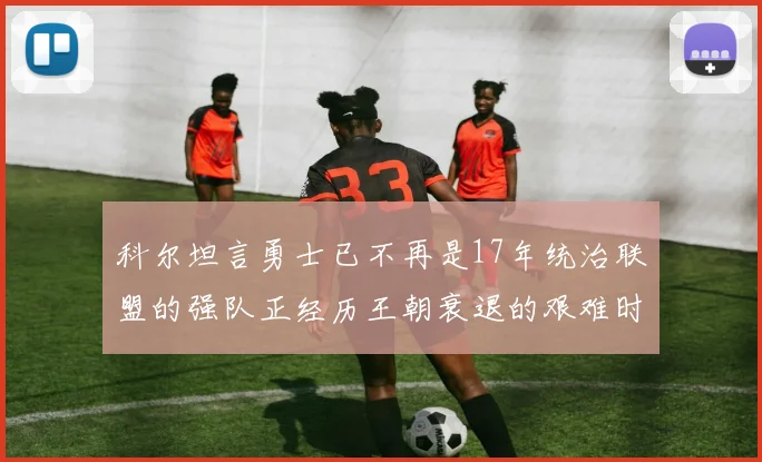 科尔坦言勇士已不再是17年统治联盟的强队正经历王朝衰退的艰难时刻