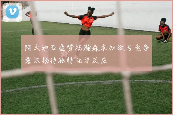 阿夫迪亚盛赞杨瀚森求知欲与竞争意识期待独特化学反应