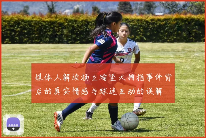 媒体人解读杨立瑜竖大拇指事件背后的真实情感与球迷互动的误解