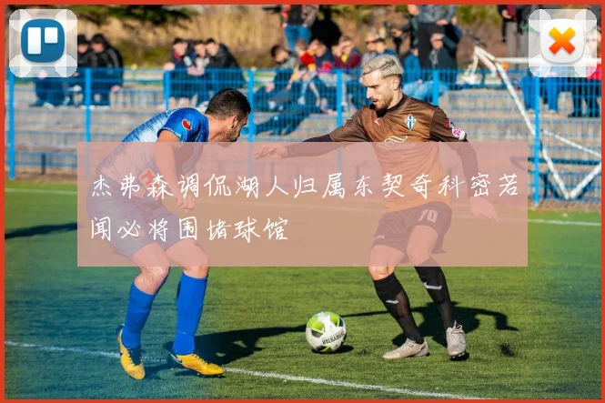 杰弗森调侃湖人归属东契奇科密若闻必将围堵球馆