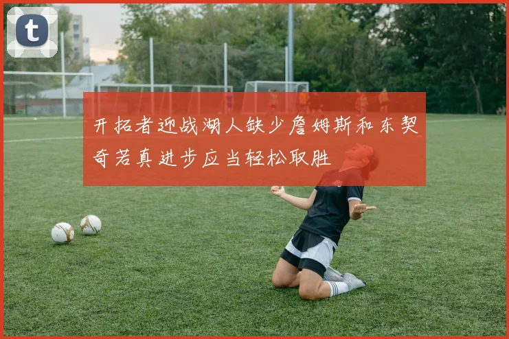 开拓者迎战湖人缺少詹姆斯和东契奇若真进步应当轻松取胜
