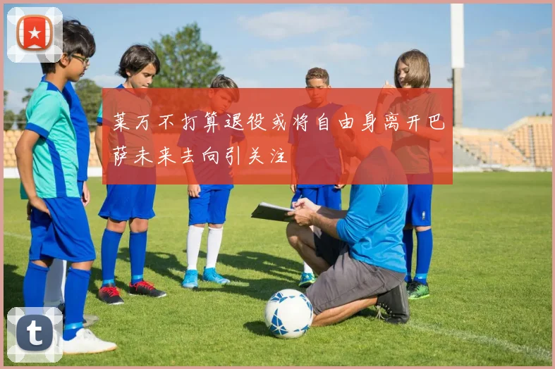 莱万不打算退役或将自由身离开巴萨未来去向引关注