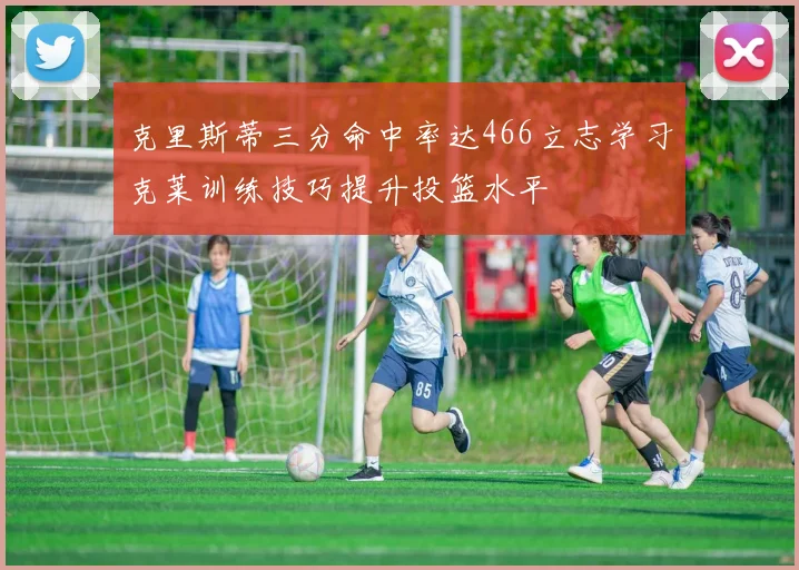 克里斯蒂三分命中率达466立志学习克莱训练技巧提升投篮水平