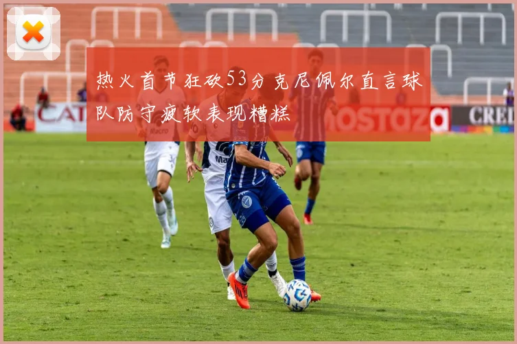 热火首节狂砍53分克尼佩尔直言球队防守疲软表现糟糕