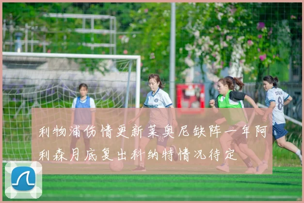 利物浦伤情更新莱奥尼缺阵一年阿利森月底复出科纳特情况待定