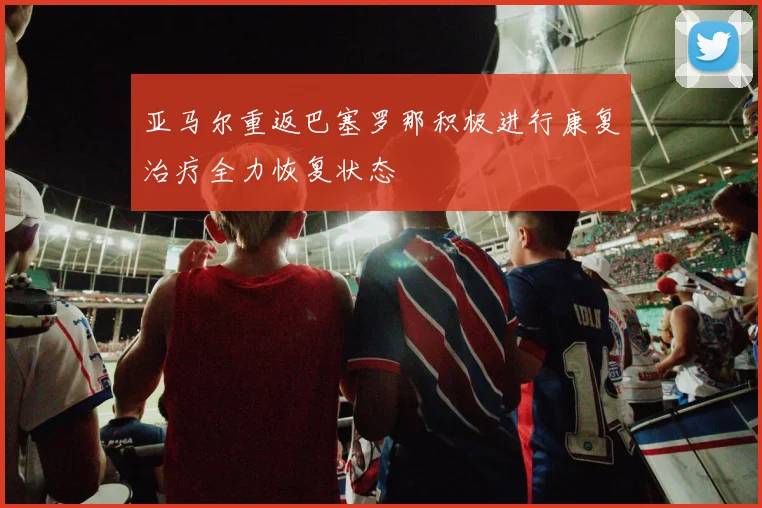亚马尔重返巴塞罗那积极进行康复治疗全力恢复状态