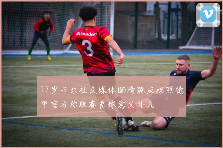17岁卡尔社交媒体晒滑跪庆祝照德甲官方称联赛首球意义非凡