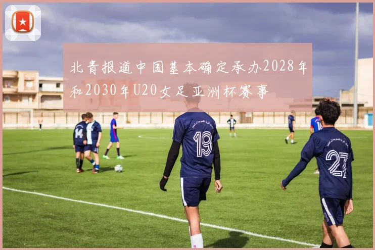 北青报道中国基本确定承办2028年和2030年U20女足亚洲杯赛事