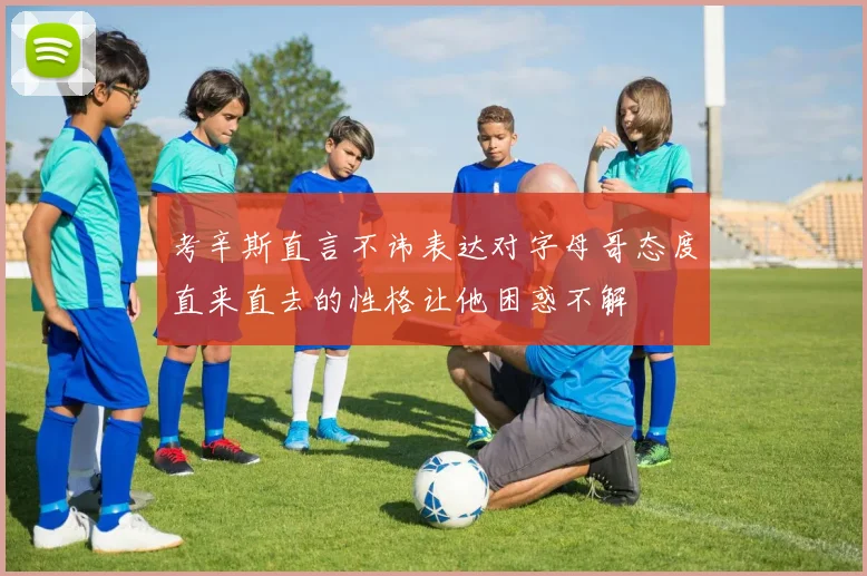 考辛斯直言不讳表达对字母哥态度直来直去的性格让他困惑不解