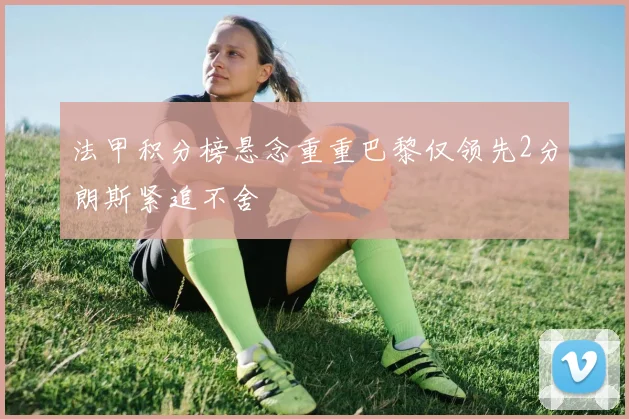 法甲积分榜悬念重重巴黎仅领先2分朗斯紧追不舍