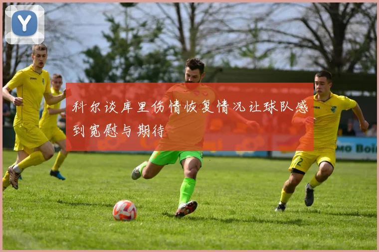 科尔谈库里伤情恢复情况让球队感到宽慰与期待