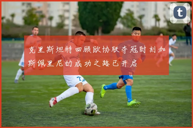克里斯坦特回顾欧协联夺冠时刻加斯佩里尼的成功之路已开启