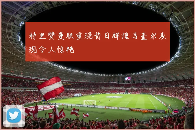 特里赞曼联重现昔日辉煌马奎尔表现令人惊艳