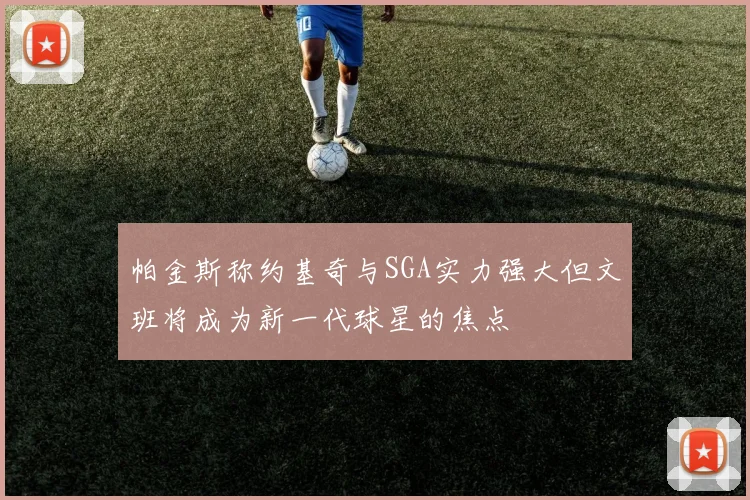 帕金斯称约基奇与SGA实力强大但文班将成为新一代球星的焦点