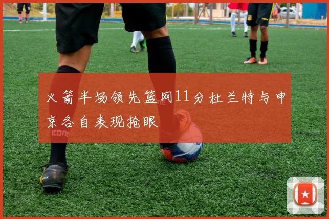 火箭半场领先篮网11分杜兰特与申京各自表现抢眼