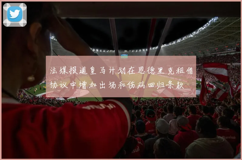 法媒报道皇马计划在恩德里克租借协议中增加出场和伤病回归条款